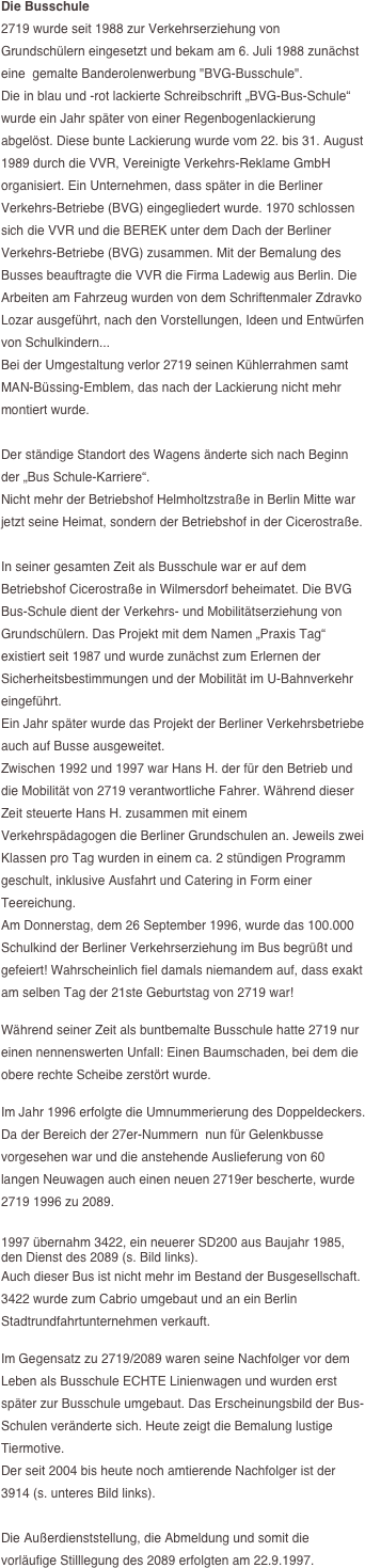 Die Busschule
2719 wurde seit 1988 zur Verkehrserziehung von Grundschülern eingesetzt und bekam am 6. Juli 1988 zunächst eine  gemalte Banderolenwerbung "BVG-Busschule".
Die in blau und -rot lackierte Schreibschrift „BVG-Bus-Schule“ wurde ein Jahr später von einer Regenbogenlackierung abgelöst. Diese bunte Lackierung wurde vom 22. bis 31. August 1989 durch die VVR, Vereinigte Verkehrs-Reklame GmbH organisiert. Ein Unternehmen, dass später in die Berliner Verkehrs-Betriebe (BVG) eingegliedert wurde. 1970 schlossen sich die VVR und die BEREK unter dem Dach der Berliner Verkehrs-Betriebe (BVG) zusammen. Mit der Bemalung des Busses beauftragte die VVR die Firma Ladewig aus Berlin. Die Arbeiten am Fahrzeug wurden von dem Schriftenmaler Zdravko Lozar ausgeführt, nach den Vorstellungen, Ideen und Entwürfen von Schulkindern...
Bei der Umgestaltung verlor 2719 seinen Kühlerrahmen samt MAN-Büssing-Emblem, das nach der Lackierung nicht mehr montiert wurde.

Der ständige Standort des Wagens änderte sich nach Beginn der „Bus Schule-Karriere“. 
Nicht mehr der Betriebshof Helmholtzstraße in Berlin Mitte war jetzt seine Heimat, sondern der Betriebshof in der Cicerostraße.

In seiner gesamten Zeit als Busschule war er auf dem Betriebshof Cicerostraße in Wilmersdorf beheimatet. Die BVG Bus-Schule dient der Verkehrs- und Mobilitätserziehung von Grundschülern. Das Projekt mit dem Namen „Praxis Tag“ existiert seit 1987 und wurde zunächst zum Erlernen der Sicherheitsbestimmungen und der Mobilität im U-Bahnverkehr eingeführt. 
Ein Jahr später wurde das Projekt der Berliner Verkehrsbetriebe auch auf Busse ausgeweitet.
Zwischen 1992 und 1997 war Hans H. der für den Betrieb und die Mobilität von 2719 verantwortliche Fahrer. Während dieser Zeit steuerte Hans H. zusammen mit einem Verkehrspädagogen die Berliner Grundschulen an. Jeweils zwei Klassen pro Tag wurden in einem ca. 2 stündigen Programm geschult, inklusive Ausfahrt und Catering in Form einer Teereichung.
Am Donnerstag, dem 26 September 1996, wurde das 100.000 Schulkind der Berliner Verkehrserziehung im Bus begrüßt und gefeiert! Wahrscheinlich fiel damals niemandem auf, dass exakt am selben Tag der 21ste Geburtstag von 2719 war!

Während seiner Zeit als buntbemalte Busschule hatte 2719 nur einen nennenswerten Unfall: Einen Baumschaden, bei dem die obere rechte Scheibe zerstört wurde.

Im Jahr 1996 erfolgte die Umnummerierung des Doppeldeckers. 
Da der Bereich der 27er-Nummern  nun für Gelenkbusse vorgesehen war und die anstehende Auslieferung von 60 langen Neuwagen auch einen neuen 2719er bescherte, wurde 2719 1996 zu 2089. 

1997 übernahm 3422, ein neuerer SD200 aus Baujahr 1985, den Dienst des 2089 (s. Bild links).
Auch dieser Bus ist nicht mehr im Bestand der Busgesellschaft. 3422 wurde zum Cabrio umgebaut und an ein Berlin Stadtrundfahrtunternehmen verkauft.

Im Gegensatz zu 2719/2089 waren seine Nachfolger vor dem Leben als Busschule ECHTE Linienwagen und wurden erst später zur Busschule umgebaut. Das Erscheinungsbild der Bus-Schulen veränderte sich. Heute zeigt die Bemalung lustige Tiermotive. 
Der seit 2004 bis heute noch amtierende Nachfolger ist der 3914 (s. unteres Bild links).

Die Außerdienststellung, die Abmeldung und somit die vorläufige Stilllegung des 2089 erfolgten am 22.9.1997.




